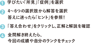 (1)学びたい「所見」「症例」を選択 (2)4〜6つの選択肢から解答を選択 答えに迷ったら「ヒント」を参照! (3)「答え合わせ」をクリックし、正解と解説を確認 (4)全問解き終えたら、今回の成績や自分のランクをチェック